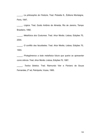 130
_____. La philosophie de l’histoire, Trad. Piobetta S., Éditions Montaigne,
Paris, 1947.
_____. Lógica. Trad. Guido Antônio de Almeida. Rio de Janeiro, Tempo
Brasileiro, 1992.
_____. Metafísica dos Costumes. Trad. Artur Morão. Lisboa, Edições 70,
2004.
_____. O conflito das faculdades. Trad. Artur Morão, Lisboa, Edições 70,
1993.
_____. Prolegômenos a toda metafísica futura que queira se apresentar
como ciência. Trad. Artur Morão. Lisboa, Edições 70, 1987.
_____. Textos Seletos. Trad. Raimundo Vier e Floriano de Souza
Fernandes, 2a
ed, Petrópolis, Vozes, 1985.
 