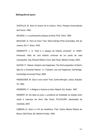 131
Bibliografia de apoio:
CASTILLO, M. Kant et l’avenir de la Culture. Paris, Presses Universitaries
de France, 1990.
DELBOS, V. La philosophie pratique de Kant, PUC, Paris, 1969
DELEUZE, G. Para ler Kant. Trad. Sônia Dantas Pinto Guimarães. Rio de
Janeiro, Ed. F. Alves, 1976.
GIANNOTTI, J. A. “Kant e o espaço da história universal”. In: KANT,
Immanuel. Idéia de uma história universal de um ponto de vista
cosmopolita. Org. Ricardo Ribeiro Terra. São Paulo, Martins Fontes, 2003.
GUYER, P. “Nature, freedom and happiness: The third proposition of Kant’s
Idea for a Universal History”, in: Freedom, law and happiness. Cambridge,
Cambridge University Press, 2000.
HEIDEGGER, M. Que é uma coisa? Trad. Carlos Morujão. Lisboa, Edições
70, 1992.
HERRERO, F. J. Religion e historia en Kant. Madrid, Ed. Gredor, 1987.
KEINERT, M. Da idéia ao juízo: o problema da finalidade na relação entre
razão e natureza em Kant. São Paulo, FFLCH-USP, dissertação de
mestrado, 2001.
LEBRUN, G. Kant e o fim da metafísica. Trad. Carlos Alberto Ribeiro de
Moura. São Paulo, Ed. Martins Fontes, 1983.
 