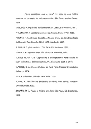 132
________. “Uma escatologia para a moral”. In: Idéia de uma história
universal de um ponto de vista cosmopolita. São Paulo, Martins Fontes,
2003.
MARQUES, A. Organismo e sistema em Kant. Lisboa, Ed. Presença, 1987.
PHILONENKO, A. La théorie kantienne de l’histoire. Paris, J. Vrin, 1986.
PIMENTA, P. P. A finitude da razão na filosofia prática de Kant, Dissertação
de Mestrado, Dep. Filosofia, FFLCH-USP, São Paulo, 1997.
SUZUKI, M. O gênio romântico, São Paulo, Ed. Iluminuras, 1998.
TERRA, R. R. A política tensa. São Paulo, Ed. Iluminuras, 1995.
TORRES FILHO, R. R. “Dogmatismo e antidogmatismo: Kant na sala de
aula”. In: Cadernos de filosofia alemã, n° 7. São Paulo, 2001, p. 67-86.
VLACHOS, G. La Pensée Politique de Kant, Paris, Presses Universitaries
de France, 1964.
WEIL, E. Problèmes kantiens, Paris, J.Vrin, 1970.
YOWAL, Y. Kant and the philosophy of history. New Jersey, Princeton
University Press, 1980.
ZINGANO, M. A. Razão e história em Kant. São Paulo, Ed. Brasiliense,
1989.
 