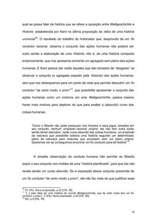 14
qual se possa falar da história que se refere a oposição entre Weltgeschichte e
Historie, estabelecida por Kant na última proposição da Idéia de uma história
universal16
. O resultado do trabalho do historiador que, desprovido de um fio
condutor racional, observa o conjunto das ações humanas não poderá ser
outro senão a elaboração de uma Historie, isto é, de uma história composta
empiricamente, que nos apresenta somente um agregado sem plano das ações
humanas. E Kant parece dar razão àqueles que são tomados de “desgosto” ao
observar o conjunto (o agregado exposto pela Historie) das ações humanas:
sem que nos desloquemos para um ponto de vista que permita descobrir um fio
condutor “de certo modo a priori”17
, que possibilite apresentar o conjunto das
ações humanas como um sistema, em uma Weltgeschichte, parece mesmo
haver mais motivos para deplorar do que para exaltar o (absurdo) curso das
coisas humanas:
“Como o filósofo não pode pressupor nos homens e seus jogos, tomados em
seu conjunto, nenhum propósito racional próprio, ele não tem outra saída
senão tentar descobrir, neste curso absurdo das coisas humanas, um propósito
da natureza que possibilite todavia uma história segundo um determinado
plano da natureza para criaturas que procedem sem um plano próprio.
Queremos ver se conseguimos encontrar um fio condutor para tal história”18
.
A simples observação da conduta humana não permite ao filósofo
expor o seu conjunto nos moldes de uma “história planificada”, pois que ela não
revela senão um curso absurdo. Se a exposição desse conjunto prescinde de
um fio condutor “de certo modo a priori”, ela não faz mais do que justificar esse
16
Cf. IHU, Nona proposição, p.22 [VIII, 30].
17
“[...] esta idéia de uma história do mundo (Weltgeschichte), que de certo modo tem um fio
condutor a priori [...]” (IHU, Nona proposição, p.22 [VIII, 30])
18
IHU, p.4 [VIII, 18].
 
