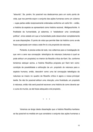 15
“absurdo”. Se, porém, for possível nos deslocarmos para um outro ponto de
vista, que nos permita expor o conjunto das ações humanas como um sistema
– cujas partes estão reciprocamente ordenadas conforme um certo fim – então,
a história da espécie se apresentará como história racional, Weltgeschichte. A
finalidade da humanidade, já sabemos, é “estabelecer uma constituição
política”, único estado em que a humanidade pode desenvolver completamente
as suas disposições. O ponto de vista que permite falar da história como se ela
fosse organizada com vistas a este fim é o do propósito da natureza.
Portanto, é preciso antes de tudo, nos voltarmos para a investigação do
que vem a sere ssa concepção teleológica de natureza (natureza à qual se
pode atribuir um propósito) no interior da filosofia crítica de Kant. Se, conforme
tentamos esboçar acima, a história filosófica proposta por Kant tem como
condição de possibilidade a atribuição de um propósito da natureza para a
espécie humana, então, descobrir como uma tal concepção teleológica da
natureza se insere no quadro da filosofia crítica é agora a nossa principal
tarefa. Se não for possível atribuir uma intenção, uma finalidade, um propósito
à natureza, então não será possível escrever uma história de como deveria ser
o curso do mundo, se ele fosse adequado a tal propósito.
* * *
Veremos ao longo desta dissertação que a história filosófica kantiana
se faz possível na medida em que considera o conjunto das ações humanas a
 