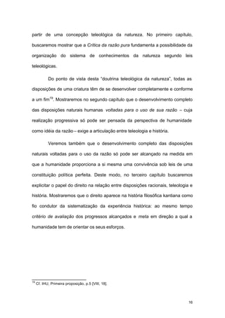 16
partir de uma concepção teleológica da natureza. No primeiro capítulo,
buscaremos mostrar que a Crítica da razão pura fundamenta a possibilidade da
organização do sistema de conhecimentos da natureza segundo leis
teleológicas.
Do ponto de vista desta “doutrina teleológica da natureza”, todas as
disposições de uma criatura têm de se desenvolver completamente e conforme
a um fim19
. Mostraremos no segundo capítulo que o desenvolvimento completo
das disposições naturais humanas voltadas para o uso de sua razão – cuja
realização progressiva só pode ser pensada da perspectiva de humanidade
como idéia da razão – exige a articulação entre teleologia e história.
Veremos também que o desenvolvimento completo das disposições
naturais voltadas para o uso da razão só pode ser alcançado na medida em
que a humanidade proporciona a si mesma uma convivência sob leis de uma
constituição política perfeita. Deste modo, no terceiro capítulo buscaremos
explicitar o papel do direito na relação entre disposições racionais, teleologia e
história. Mostraremos que o direito aparece na história filosófica kantiana como
fio condutor da sistematização da experiência histórica: ao mesmo tempo
critério de avaliação dos progressos alcançados e meta em direção a qual a
humanidade tem de orientar os seus esforços.
19
Cf. IHU, Primeira proposição, p.5 [VIII, 18].
 