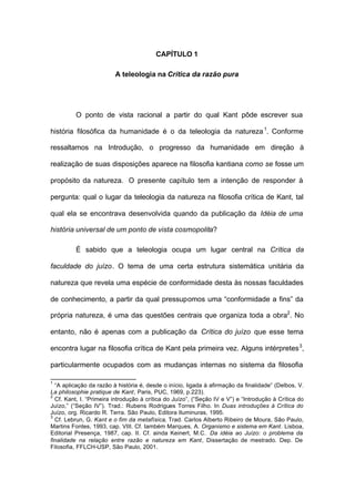 CAPÍTULO 1
A teleologia na Crítica da razão pura
O ponto de vista racional a partir do qual Kant pôde escrever sua
história filosófica da humanidade é o da teleologia da natureza1
. Conforme
ressaltamos na Introdução, o progresso da humanidade em direção à
realização de suas disposições aparece na filosofia kantiana como se fosse um
propósito da natureza. O presente capítulo tem a intenção de responder à
pergunta: qual o lugar da teleologia da natureza na filosofia crítica de Kant, tal
qual ela se encontrava desenvolvida quando da publicação da Idéia de uma
história universal de um ponto de vista cosmopolita?
É sabido que a teleologia ocupa um lugar central na Crítica da
faculdade do juízo. O tema de uma certa estrutura sistemática unitária da
natureza que revela uma espécie de conformidade desta às nossas faculdades
de conhecimento, a partir da qual pressupomos uma “conformidade a fins” da
própria natureza, é uma das questões centrais que organiza toda a obra2
. No
entanto, não é apenas com a publicação da Crítica do juízo que esse tema
encontra lugar na filosofia crítica de Kant pela primeira vez. Alguns intérpretes3
,
particularmente ocupados com as mudanças internas no sistema da filosofia
1
“A aplicação da razão à história é, desde o início, ligada à afirmação da finalidade” (Delbos, V.
La philosophie pratique de Kant, Paris, PUC, 1969, p.223).
2
Cf. Kant, I. “Primeira introdução à crítica do Juízo”, (“Seção IV e V”) e “Introdução à Crítica do
Juìzo,” (“Seção IV”). Trad.: Rubens Rodrigues Torres Filho. In Duas introduções à Crítica do
Juízo, org. Ricardo R. Terra. São Paulo, Editora Iluminuras, 1995.
3
Cf. Lebrun, G. Kant e o fim da metafísica, Trad. Carlos Alberto Ribeiro de Moura, São Paulo,
Martins Fontes, 1993, cap. VIII. Cf. também Marques, A. Organismo e sistema em Kant. Lisboa,
Editorial Presença, 1987, cap. II. Cf. ainda Keinert, M.C. Da idéia ao Juízo: o problema da
finalidade na relação entre razão e natureza em Kant, Dissertação de mestrado. Dep. De
Filosofia, FFLCH-USP, São Paulo, 2001.
 