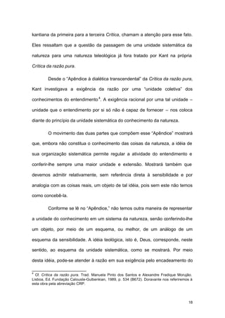 18
kantiana da primeira para a terceira Crítica, chamam a atenção para esse fato.
Eles ressaltam que a questão da passagem de uma unidade sistemática da
natureza para uma natureza teleológica já fora tratado por Kant na própria
Crítica da razão pura.
Desde o “Apêndice à dialética transcendental” da Crítica da razão pura,
Kant investigava a exigência da razão por uma “unidade coletiva” dos
conhecimentos do entendimento4
. A exigência racional por uma tal unidade –
unidade que o entendimento por si só não é capaz de fornecer – nos coloca
diante do princípio da unidade sistemática do conhecimento da natureza.
O movimento das duas partes que compõem esse “Apêndice” mostrará
que, embora não constitua o conhecimento das coisas da natureza, a idéia de
sua organização sistemática permite regular a atividade do entendimento e
conferir-lhe sempre uma maior unidade e extensão. Mostrará também que
devemos admitir relativamente, sem referência direta à sensibilidade e por
analogia com as coisas reais, um objeto de tal idéia, pois sem este não temos
como concebê-la.
Conforme se lê no “Apêndice,” não temos outra maneira de representar
a unidade do conhecimento em um sistema da natureza, senão conferindo-lhe
um objeto, por meio de um esquema, ou melhor, de um análogo de um
esquema da sensibilidade. A idéia teológica, isto é, Deus, corresponde, neste
sentido, ao esquema da unidade sistemática, como se mostrará. Por meio
desta idéia, pode-se atender à razão em sua exigência pelo encadeamento do
4
Cf. Crítica da razão pura. Trad. Manuela Pinto dos Santos e Alexandre Fradique Morujão.
Lisboa, Ed. Fundação Calouste-Gulbenkian, 1989, p. 534 (B672). Doravante nos referiremos à
esta obra pela abreviação CRP.
 