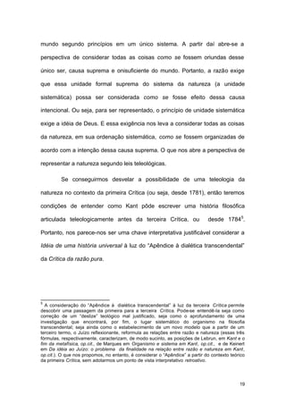 19
mundo segundo princípios em um único sistema. A partir daí abre-se a
perspectiva de considerar todas as coisas como se fossem oriundas desse
único ser, causa suprema e onisuficiente do mundo. Portanto, a razão exige
que essa unidade formal suprema do sistema da natureza (a unidade
sistemática) possa ser considerada como se fosse efeito dessa causa
intencional. Ou seja, para ser representado, o princípio de unidade sistemática
exige a idéia de Deus. E essa exigência nos leva a considerar todas as coisas
da natureza, em sua ordenação sistemática, como se fossem organizadas de
acordo com a intenção dessa causa suprema. O que nos abre a perspectiva de
representar a natureza segundo leis teleológicas.
Se conseguirmos desvelar a possibilidade de uma teleologia da
natureza no contexto da primeira Crítica (ou seja, desde 1781), então teremos
condições de entender como Kant pôde escrever uma história filosófica
articulada teleologicamente antes da terceira Crítica, ou desde 17845
.
Portanto, nos parece-nos ser uma chave interpretativa justificável considerar a
Idéia de uma história universal à luz do “Apêndice à dialética transcendental”
da Crítica da razão pura.
5
A consideração do “Apêndice à dialética transcendental” à luz da terceira Crítica permite
descobrir uma passagem da primeira para a terceira Crítica. Pode-se entendê-la seja como
correção de um “deslize” teológico mal justificado, seja como o aprofundamento de uma
investigação que encontrará, por fim, o lugar sistemático do organismo na filosofia
transcendental; seja ainda como o estabelecimento de um novo modelo que a partir de um
terceiro termo, o Juízo reflexionante, reformula as relações entre razão e natureza (essas três
fórmulas, respectivamente, caracterizam, de modo sucinto, as posições de Lebrun, em Kant e o
fim da metafísica, op.cit., de Marques em Organismo e sistema em Kant, op.cit., e de Keinert
em Da idéia ao Juízo: o problema da finalidade na relação entre razão e natureza em Kant,
op.cit.). O que nos propomos, no entanto, é considerar o “Apêndice” a partir do contexto teórico
da primeira Crítica, sem adotarmos um ponto de vista interpretativo retroativo.
 