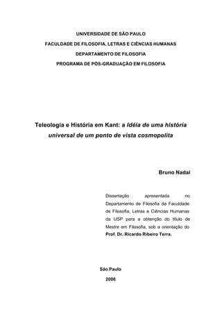 UNIVERSIDADE DE SÃO PAULO
FACULDADE DE FILOSOFIA, LETRAS E CIÊNCIAS HUMANAS
DEPARTAMENTO DE FILOSOFIA
PROGRAMA DE PÓS-GRADUAÇÃO EM FILOSOFIA
Teleologia e História em Kant: a Idéia de uma história
universal de um ponto de vista cosmopolita
Bruno Nadai
Dissertação apresentada no
Departamento de Filosofia da Faculdade
de Filosofia, Letras e Ciências Humanas
da USP para a obtenção do título de
Mestre em Filosofia, sob a orientação do
Prof. Dr. Ricardo Ribeiro Terra.
São Paulo
2006
 