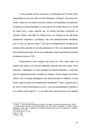 20
A esse respeito convém mencionar a interpretação de Yirmiahu Yovel,
apresentada em seu livro Kant and the Philosophy of History6
. De acordo com
Yovel, a Idéia de uma história universal comete o erro dogmático de prescrever
à natureza um plano teleológico7
,o que entraria em conflito claro com a Crítica
da razão pura, a qual, segundo ele, só admite princípios mecânicos na
natureza. Assim, esta idéia de história seria “um vestígio de seu [de Kant]
pensamento ‘dogmático’, cronológica, mas não sistematicamente simultânea
com o início do período crítico”8
. Ela seria cronologicamente simultânea ao
período crítico pelo fato de ter sido publicada em 1784, mas sistematicamente
não simultânea por fazer uso de uma explicação causal supostamente excluída
da filosofia crítica em 1781.
Perguntado-se como explicar que Kant, em 1784, pôde aderir de
maneira tão direta a um princípio dogmático proscrito três anos antes, Yovel
responde: “a teleologia é o maior problema da filosofia dogmática, o qual Kant
não foi completamente bem sucedido em resolver, mesmo depois da primeira
Crítica”, mas “a intuição teleológica, mais tarde chamada de ‘reflexão’, é muito
direta e genuína para ser completamente descartada”9
. Assim, segundo ele, é
só “com a Crítica da faculdade do juízo [...] que ela [a teleologia] é restituída a
um contexto crítico legítimo”10
, e só então Kant poderá escrever uma filosofia
6
YOVEL, Y. Kant and the Philosophy of History, Princeton, Princeton University Press, 1980.
7
“A Idéia parece cometer um erro dogmático maior. Ela atribui à natureza um tal plano oculto
teleológico, pelo qual a totalidade da história empírica está para ser explicada e predita”.
(Yovel, op.cit, p. 154).
8
Cf. Yovel, op.cit, p. 155.
9
Idem, p. 156.
10
Idem, p. 156.
 