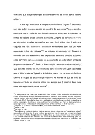 21
da história que esteja cronológica e sistematicamente de acordo com a filosofia
crítica11
.
Cabe aqui mencionar a interpretação de Marco Zingano12
. De acordo
com este autor, e ao que parece ao contrário do que pensa Yovel, é possível
considerar que a Idéia de uma história universal esteja em acordo com os
limites da filosofia crítica kantiana. Entretanto, Zingano se aproxima de Yovel
ao interpretar aquelas expressões em que Kant atribui fins à natureza.
Segundo ele, tais expressões “discordam frontalmente com sua [de Kant]
concepção crítica de natureza”13
. A solução apresentada por Zingano é
conceder um uso metafórico a tais expressões: enquanto princípio subjetivo,
estas serviriam para a orientação do pensamento ali onde faltam princípios
propriamente objetivos14
. Assim, a interpretação deste autor recorre ao artigo
Que significa orientar-se no pensamento para encontrar um lugar sistemático
para a Idéia e não ao “Apêndice à dialética”, como nos parece mais frutífero.
Embora a solução de Zingano seja sugestiva, na medida em que dá conta da
história no interior do sistema crítico, nos parece que é possível dizer mais
sobre teleologia da natureza e história15
.
11
A interpretação de Yovel, que só encontra uma filosofia crítica da história no contexto da
Crítica da faculdade do juízo, depende também da distinção entre história moral e progresso
“natural” político, que, segundo ele, só teria sido feita depois da segunda Crítica. (Yovel, op.cit,
p.155, nota 32). A distinção kantiana entre civilidade e moralidade, apresentada na quarta e na
sétima proposições da Idéia de uma história universal indicam que Kant já distinguia história
moral e progresso político desde antes da primeira Crítica (ver nota 43 do 3
o
capítulo).
12
Zingano, M.A. Razão e história em Kant, São Paulo, Brasiliense, 1989.
13
Idem, p. 249.
14
Cf. Idem, p. 250.
15
Para Zingano, neste contexto, a história aparece como o lugar de um “mecanismo natural”
responsável pela inversão de uma vontade que acolhe o mal. Ou seja, ela é responsável pela
inversão dos resultados da ação de uma razão prática que opta por referir todo fim meramente
à sua vontade particular. Na história o mal radical é “invertido quanto mais desejado [...] ele não
engendra a faculdade moral, ele desobstaculiza seus obstáculos, ele civiliza os costumes” (Cf.
Zingano, op.cit, p. 251).
 