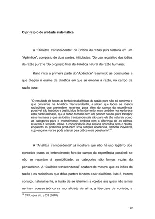 22
O princípio de unidade sistemática
A “Dialética transcendental” da Crítica da razão pura termina em um
“Apêndice”, composto de duas partes, intituladas: “Do uso regulativo das idéias
da razão pura” e “Do propósito final da dialética natural da razão humana”.
Kant inicia a primeira parte do “Apêndice” resumindo as conclusões a
que chegou o exame da dialética em que se envolve a razão, no campo da
razão pura:
“O resultado de todas as tentativas dialéticas da razão pura não só confirma o
que provamos na Analítica Transcendental, a saber, que todos os nossos
raciocínios que pretendem levar-nos para além do campo da experiência
possível são ilusórios e destituídos de fundamento, mas também nos esclarece
esta particularidade, que a razão humana tem um pendor natural para transpor
essa fronteira e que as idéias transcendentais são para ela tão naturais como
as categorias para o entendimento, embora com a diferença de as últimas
levarem à verdade, isto é, à concordância dos nossos conceitos com o objeto,
enquanto as primeiras produzem uma simples aparência, embora inevitável,
cujo engano mal se pode afastar pela crítica mais penetrante”16
.
A “Analítica transcendental” já mostrara que não há uso legítimo dos
conceitos puros do entendimento fora do campo da experiência possível: se
não se reportam à sensibilidade, as categorias são formas vazias do
pensamento. A “Dialética transcendental” acabara de mostrar que as idéias da
razão e os raciocínios que delas partem tendem a ser dialéticos. Isto é, trazem
consigo, naturalmente, a ilusão de se referirem a objetos aos quais não temos
nenhum acesso teórico (a imortalidade da alma, a liberdade da vontade, a
16
CRP, opus cit., p.533 (B670).
 