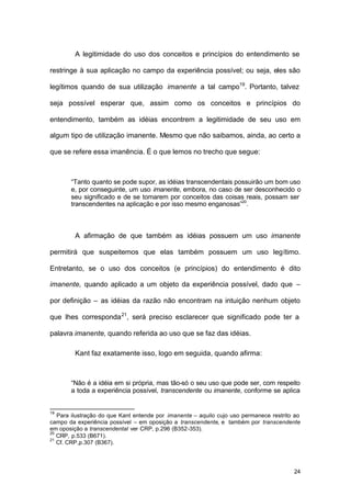 24
A legitimidade do uso dos conceitos e princípios do entendimento se
restringe à sua aplicação no campo da experiência possível; ou seja, eles são
legítimos quando de sua utilização imanente a tal campo19
. Portanto, talvez
seja possível esperar que, assim como os conceitos e princípios do
entendimento, também as idéias encontrem a legitimidade de seu uso em
algum tipo de utilização imanente. Mesmo que não saibamos, ainda, ao certo a
que se refere essa imanência. É o que lemos no trecho que segue:
“Tanto quanto se pode supor, as idéias transcendentais possuirão um bom uso
e, por conseguinte, um uso imanente, embora, no caso de ser desconhecido o
seu significado e de se tomarem por conceitos das coisas reais, possam ser
transcendentes na aplicação e por isso mesmo enganosas”20
.
A afirmação de que também as idéias possuem um uso imanente
permitirá que suspeitemos que elas também possuem um uso legítimo.
Entretanto, se o uso dos conceitos (e princípios) do entendimento é dito
imanente, quando aplicado a um objeto da experiência possível, dado que –
por definição – as idéias da razão não encontram na intuição nenhum objeto
que lhes corresponda21
, será preciso esclarecer que significado pode ter a
palavra imanente, quando referida ao uso que se faz das idéias.
Kant faz exatamente isso, logo em seguida, quando afirma:
“Não é a idéia em si própria, mas tão-só o seu uso que pode ser, com respeito
a toda a experiência possível, transcendente ou imanente, conforme se aplica
19
Para ilustração do que Kant entende por imanente – aquilo cujo uso permanece restrito ao
campo da experiência possível – em oposição a transcendente, e também por transcendente
em oposição a transcendental ver CRP, p.296 (B352-353).
20
CRP, p.533 (B671).
21
Cf. CRP,p.307 (B367).
 