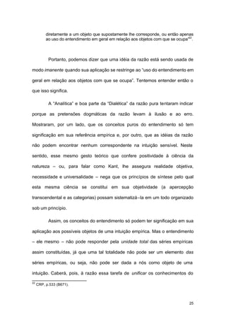 25
diretamente a um objeto que supostamente lhe corresponde, ou então apenas
ao uso do entendimento em geral em relação aos objetos com que se ocupa”22
.
Portanto, podemos dizer que uma idéia da razão está sendo usada de
modo imanente quando sua aplicação se restringe ao “uso do entendimento em
geral em relação aos objetos com que se ocupa”. Tentemos entender então o
que isso significa.
A “Analítica” e boa parte da “Dialética” da razão pura tentaram indicar
porque as pretensões dogmáticas da razão levam à ilusão e ao erro.
Mostraram, por um lado, que os conceitos puros do entendimento só tem
significação em sua referência empírica e, por outro, que as idéias da razão
não podem encontrar nenhum correspondente na intuição sensível. Neste
sentido, esse mesmo gesto teórico que confere positividade à ciência da
natureza – ou, para falar como Kant, lhe assegura realidade objetiva,
necessidade e universalidade – nega que os princípios de síntese pelo qual
esta mesma ciência se constitui em sua objetividade (a apercepção
transcendental e as categorias) possam sistematizá–la em um todo organizado
sob um princípio.
Assim, os conceitos do entendimento só podem ter significação em sua
aplicação aos possíveis objetos de uma intuição empírica. Mas o entendimento
– ele mesmo – não pode responder pela unidade total das séries empíricas
assim constituídas, já que uma tal totalidade não pode ser um elemento das
séries empíricas, ou seja, não pode ser dada a nós como objeto de uma
intuição. Caberá, pois, à razão essa tarefa de unificar os conhecimentos do
22
CRP, p.533 (B671).
 