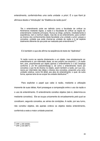 26
entendimento, conferindo-lhes uma certa unidade a priori. É o que Kant já
afirmava desde a “Introdução” da “Dialética da razão pura”:
“Se o entendimento pode ser definido como a faculdade de unificar os
fenômenos mediante regras, a razão é a faculdade de unificar as regras do
entendimento mediante princípios. Nunca se dirige, portanto, imediatamente à
experiência, nem a nenhum objeto, mas tão só ao entendimento, para conferir
ao diverso dos conhecimentos desta faculdade uma unidade a priori, graças a
conceitos; unidade que pode chamar-se unidade de razão e é de espécie
totalmente diferente da que pode ser realizada pelo entendimento”23
.
E é também o que ele afirma na seqüência do texto do “Apêndice”:
“A razão nunca se reporta diretamente a um objeto, mas simplesmente ao
entendimento e, por intermédio deste, ao seu próprio uso empírico [...] A razão
tem, pois, propriamente por objeto apenas o entendimento e o seu emprego
conforme a um fim [zweckmässig] e, tal como o entendimento reúne por
conceitos o que há de diverso no objeto, assim também a razão, por sua vez,
reúne por intermédio das idéias o diverso dos conceitos, propondo uma certa
unidade coletiva, como fim [Ziel], aos atos do entendimento, o qual, de outra
forma, apenas teria de se ocupar da unidade distributiva”24
.
Para explicitar o papel que cabe à razão, mediante a utilização
imanente de suas idéias, Kant prossegue a comparação entre o uso da razão e
o uso do entendimento. O entendimento constitui objetos (isto é, determina-os
mediante conceitos). Ele se ocupa unicamente do encadeamento pelo qual se
constituem, segundo conceitos, as séries de condições. A razão, por seu turno,
não constitui objetos, ela apenas ordena os objetos dados entendimento,
conferindo a este a maior unidade possível.
23
CRP, p.300 (B358).
24
CRP, p.534 (B671).
 