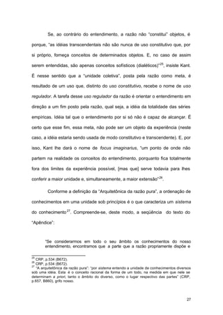 27
Se, ao contrário do entendimento, a razão não “constitui” objetos, é
porque, “as idéias transcendentais não são nunca de uso constitutivo que, por
si próprio, forneça conceitos de determinados objetos. E, no caso de assim
serem entendidas, são apenas conceitos sofísticos (dialéticos)”25
, insiste Kant.
É nesse sentido que a “unidade coletiva”, posta pela razão como meta, é
resultado de um uso que, distinto do uso constitutivo, recebe o nome de uso
regulador. A tarefa desse uso regulador da razão é orientar o entendimento em
direção a um fim posto pela razão, qual seja, a idéia da totalidade das séries
empíricas. Idéia tal que o entendimento por si só não é capaz de alcançar. É
certo que esse fim, essa meta, não pode ser um objeto da experiência (neste
caso, a idéia estaria sendo usada de modo constitutivo e transcendente). E, por
isso, Kant lhe dará o nome de focus imaginarius, “um ponto de onde não
partem na realidade os conceitos do entendimento, porquanto fica totalmente
fora dos limites da experiência possível, [mas que] serve todavia para lhes
conferir a maior unidade e, simultaneamente, a maior extensão”26
.
Conforme a definição da “Arquitetônica da razão pura”, a ordenação de
conhecimentos em uma unidade sob princípios é o que caracteriza um sistema
do conhecimento27
. Compreende-se, deste modo, a seqüência do texto do
“Apêndice”:
“Se considerarmos em todo o seu âmbito os conhecimentos do nosso
entendimento, encontramos que a parte que a razão propriamente dispõe e
25
CRP, p.534 (B672).
26
CRP, p.534 (B672).
27
“A arquitetônica da razão pura”: “por sistema entendo a unidade de conhecimentos diversos
sob uma idéia. Esta é o conceito racional da forma de um todo, na medida em que nele se
determinam a priori, tanto o âmbito do diverso, como o lugar respectivo das partes” (CRP,
p.657, B860), grifo nosso.
 
