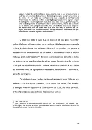 28
procura realizar é a sistemática do conhecimento, isto é, seu encadeamento a
partir de um princípio. Esta unidade da razão pressupõe sempre uma idéia, a
da forma de um todo do conhecimento que precede o conhecimento
determinado das partes e contém as condições para determinar a priori o lugar
de cada parte e sua relação com as outras. Esta idéia postula, por conseguinte,
uma unidade perfeita do conhecimento do entendimento, mercê da qual este
não é apenas um agregado acidental, mas um sistema encadeado segundo
leis necessárias. Não se pode dizer que esta idéia seja o conceito de um
objeto, mas sim o da unidade completa destes conceitos, na medida em que
esta unidade serve de regra ao entendimento”28
.
O papel que cabe à razão é, pois, decisivo: só esta pode responder
pela unidade das séries empíricas em um sistema. Só ela poder responder pela
ordenação da totalidade das séries empíricas sob um princípio que garanta a
necessidade do encadeamento de tais séries. Considerando-se que a própria
natureza (materialiter spectata29
) deve ser entendida como o conjunto de todos
os fenômenos em sua determinação sob as regras do entendimento, pode-se
dizer que, na ausência do princípio racional da unidade sistemática, ela própria
se apresenta como um agregado não necessário de fenômenos – acidental e,
portanto, contingente.
Para indicar de que modo a razão pode pressupor essa “idéia de um
todo do conhecimento que precede o conhecimento das partes”, Kant introduz
a distinção entre uso apodíctico e uso hipotético da razão, até então ignorada.
O filósofo caracteriza esta distinção nos seguintes termos:
28
CRP, p.535 (B673).
29
Para a definição de natura materialiter spectata ver CRP, p.166 (B165), ver também CRP,
p.387 (B446). Na verdade, a própria natureza nesse sentido material, substancial, conjunto de
todos os fenômenos, é uma simples idéia.
 