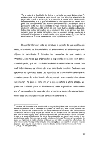 29
“Se a razão é a faculdade de derivar o particular do geral [Allgemeinen30
],
então o geral ou já é dado e certo em si, pelo que só exige a faculdade de
julgar para operar a subsunção e o particular é desse modo determinado
necessariamente, e é o que eu denomino o uso apodíctico da razão; ou o
geral só é considerado de uma maneira problemática e é uma simples idéia; o
particular é certo, mas a generalidade da regra relativa a esta conseqüência é
ainda um problema, então aferem-se pela regra diversos casos particulares,
todos eles certos, para saber se se deduzem dela e, se parecer que dela
derivam todos os casos particulares que se possam indicar, conclui-se a
universalidade da regra e, a partir desta, todos os casos que não forem dados
em si mesmos. É o que eu denomino o uso hipotético da razão”31
.
O que Kant tem em vista, ao introduzir o conceito de uso apodítico da
razão, é o modelo de funcionamento do entendimento na determinação dos
objetos da experiência. A dedução das categorias, tal qual mostrou a
“Analítica”, nos indica que organizamos a experiência de acordo com certos
conceitos puros, que são condições universais e necessárias da síntese pela
qual determinamos os objetos de uma experiência possível. Podemos nos
aproximar do significado desse uso apodíctico da razão ao considerar que os
conceitos puros do entendimento são o exemplo mais característico desse
Allgemeinen “já dado e certo em si”, a que se referia a última citação. De
posse dos conceitos puros do entendimento, desse Allgemeinen “dado e certo
em si”, o entendimento exige do juízo somente a subsunção do particular;
nesse caso uma intuição sensível, para assim determiná-lo.
30
Sabe-se da dificuldade que se encontra na língua portuguesa para a tradução do termo
alemão Allgemeinen, que, a depender do contexto, se traduz por geral ou por universal. Há
casos, no entanto, que o contexto não nos fornece elementos suficientes para decidir por um
ou por outro correspondente – esse nos parece ser um desses casos. Os tradutores optaram
aqui pelo termo português “geral”, embora nos pareça ser mais apropriado o termo “universal”
já que só a universalidade pode dar conta da necessidade que deve trazer consigo o uso
apodíctico da razão. Além do mais, a opção pelo termo “universal” favorece a interpretação de
que o uso hipotético da razão antecipa, ainda que não em todo o seu alcance, a formulação do
juízo reflexionante. Como permite constatar a reivindicação de universalidade presente no juízo
de gosto – para alguns, o que mais se aproxima de algo como um juízo reflexionante “puro.
31
CRP, p.535-536 (B674-675).
 