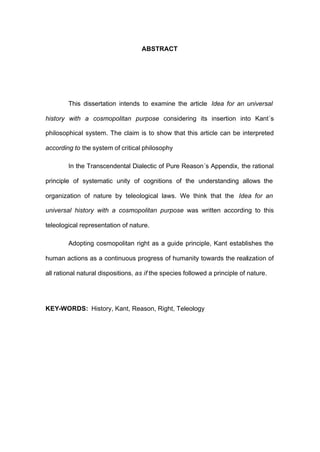 ABSTRACT
This dissertation intends to examine the article Idea for an universal
history with a cosmopolitan purpose considering its insertion into Kant´s
philosophical system. The claim is to show that this article can be interpreted
according to the system of critical philosophy
In the Transcendental Dialectic of Pure Reason´s Appendix, the rational
principle of systematic unity of cognitions of the understanding allows the
organization of nature by teleological laws. We think that the Idea for an
universal history with a cosmopolitan purpose was written according to this
teleological representation of nature.
Adopting cosmopolitan right as a guide principle, Kant establishes the
human actions as a continuous progress of humanity towards the realization of
all rational natural dispositions, as if the species followed a principle of nature.
KEY-WORDS: History, Kant, Reason, Right, Teleology
 