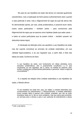 30
No caso do uso hipotético da razão não temos um exemplo igualmente
característico, mas a explicação de Kant parece suficientemente clara: quando
o caso particular é certo, mas a Allgemeinheit da regra da qual ele deriva não
foi demonstrada (sendo, por isso, ainda problemática), é possível reunir vários
outros casos particulares – também certos – para concluirmos pela
Allgemeinheit da regra que se assume como hipótese (deste que estes casos –
e todos os outros particulares que se posam indicar – também possam ser
deduzidos dessa regra).
A introdução da distinção entre uso apodítico e uso hipotético da razão
visa dar suporte conceitual ao princípio de unidade sistemática, em sua
validade lógico-subjetiva, e ao uso regulador que, a partir dele, é feito das
idéias da razão. Conforme diz Kant,
“o uso hipotético da razão, com fundamento em idéias admitidas como
conceitos problemáticos, não é propriamente constitutivo [...] É pois
unicamente um uso regulador, isto é, serve, na medida do possível, para
conferir unidade aos conhecimentos particulares e aproximar assim a regra da
universalidade”32
.
E a respeito da relação entre unidade sistemática e uso hipotético da
razão, o filósofo afirma:
“O uso hipotético da razão tem, pois, por objeto a unidade sistemática dos
conhecimentos do entendimento [...] Reciprocamente, a unidade sistemática
(como simples idéia) é apenas uma unidade projetada, que não se pode
considerar dada em si, tão só como problema, mas que serve para encontrar
um princípio para o diverso e para o uso particular do entendimento e desse
32
CRP, p.536 (B675).
 