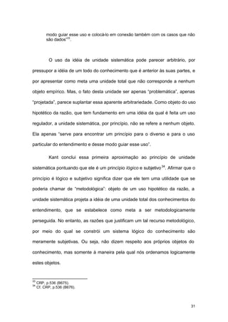31
modo guiar esse uso e colocá-lo em conexão também com os casos que não
são dados”33
.
O uso da idéia de unidade sistemática pode parecer arbitrário, por
pressupor a idéia de um todo do conhecimento que é anterior às suas partes, e
por apresentar como meta uma unidade total que não corresponde a nenhum
objeto empírico. Mas, o fato desta unidade ser apenas “problemática”, apenas
“projetada”, parece suplantar essa aparente arbitrariedade. Como objeto do uso
hipotético da razão, que tem fundamento em uma idéia da qual é feita um uso
regulador, a unidade sistemática, por princípio, não se refere a nenhum objeto.
Ela apenas “serve para encontrar um princípio para o diverso e para o uso
particular do entendimento e desse modo guiar esse uso”.
Kant conclui essa primeira aproximação ao princípio de unidade
sistemática pontuando que ele é um princípio lógico e subjetivo34
. Afirmar que o
princípio é lógico e subjetivo significa dizer que ele tem uma utilidade que se
poderia chamar de “metodológica”: objeto de um uso hipotético da razão, a
unidade sistemática projeta a idéia de uma unidade total dos conhecimentos do
entendimento, que se estabelece como meta a ser metodologicamente
perseguida. No entanto, as razões que justificam um tal recurso metodológico,
por meio do qual se constrói um sistema lógico do conhecimento são
meramente subjetivas. Ou seja, não dizem respeito aos próprios objetos do
conhecimento, mas somente à maneira pela qual nós ordenamos logicamente
estes objetos.
33
CRP, p.536 (B675).
34
Cf. CRP, p.536 (B676).
 