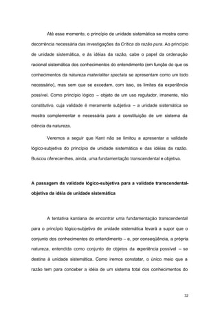 32
Até esse momento, o princípio de unidade sistemática se mostra como
decorrência necessária das investigações da Crítica da razão pura. Ao princípio
de unidade sistemática, e às idéias da razão, cabe o papel da ordenação
racional sistemática dos conhecimentos do entendimento (em função do que os
conhecimentos da natureza materialiter spectata se apresentam como um todo
necessário), mas sem que se excedam, com isso, os limites da experiência
possível. Como princípio lógico – objeto de um uso regulador, imanente, não
constitutivo, cuja validade é meramente subjetiva – a unidade sistemática se
mostra complementar e necessária para a constituição de um sistema da
ciência da natureza.
Veremos a seguir que Kant não se limitou a apresentar a validade
lógico-subjetiva do princípio de unidade sistemática e das idéias da razão.
Buscou oferecer-lhes, ainda, uma fundamentação transcendental e objetiva.
A passagem da validade lógico-subjetiva para a validade transcendental-
objetiva da idéia de unidade sistemática
A tentativa kantiana de encontrar uma fundamentação transcendental
para o princípio lógico-subjetivo de unidade sistemática levará a supor que o
conjunto dos conhecimentos do entendimento – e, por conseqüência, a própria
natureza, entendida como conjunto de objetos da experiência possível – se
destina à unidade sistemática. Como iremos constatar, o único meio que a
razão tem para conceber a idéia de um sistema total dos conhecimentos do
 