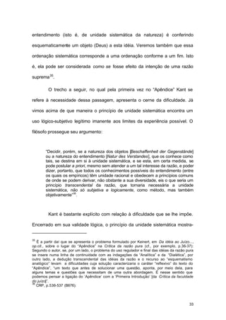 33
entendimento (isto é, de unidade sistemática da natureza) é conferindo
esquematicamente um objeto (Deus) a esta idéia. Veremos também que essa
ordenação sistemática corresponde a uma ordenação conforme a um fim. Isto
é, ela pode ser considerada como se fosse efeito da intenção de uma razão
suprema35
.
O trecho a seguir, no qual pela primeira vez no “Apêndice” Kant se
refere à necessidade dessa passagem, apresenta o cerne da dificuldade. Já
vimos acima de que maneira o princípio de unidade sistemática encontra um
uso lógico-subjetivo legítimo imanente aos limites da experiência possível. O
filósofo prossegue seu argumento:
“Decidir, porém, se a natureza dos objetos [Beschaffenheit der Gegenstände]
ou a natureza do entendimento [Natur des Verstandes], que os conhece como
tais, se destina em si à unidade sistemática, e se esta, em certa medida, se
pode postular a priori, mesmo sem atender a um tal interesse da razão, e poder
dizer, portanto, que todos os conhecimentos possíveis do entendimento (entre
os quais os empíricos) têm unidade racional e obedecem a princípios comuns
de onde se podem derivar, não obstante a sua diversidade, eis o que seria um
princípio transcendental da razão, que tornaria necessária a unidade
sistemática, não só subjetiva e logicamente, como método, mas também
objetivamente”36
.
Kant é bastante explícito com relação à dificuldade que se lhe impõe.
Encerrado em sua validade lógica, o princípio da unidade sistemática mostra-
35
É a partir daí que se apresenta o problema formulado por Keinert, em Da idéia ao Juízo...,
op.cit., sobre o lugar do “Apêndice” na Crítica da razão pura (cf., por exemplo, p.36-37):
Segundo o autor, se, por um lado, o problema do uso regulador e final das idéias da razão pura
se insere numa linha de continuidade com as indagações da “Analítica” e da “Dialética”, por
outro lado, a dedução transcendental das idéias da razão e o recurso ao “esquematismo
analógico” levam a dificuldades cuja solução caracterizaria o caráter “reflexivo” do texto do
“Apêndice”, “um texto que antes de solucionar uma questão, aponta, por meio dela, para
alguns temas e questões que necessitam de uma outra abordagem. É nesse sentido que
podemos pensar a ligação do ‘Apêndice’ com a ‘Primeira Introdução’ [da Crítica da faculdade
do juízo]”.
36
CRP, p.536-537 (B676).
 