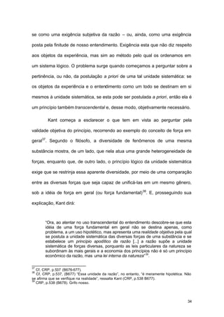 34
se como uma exigência subjetiva da razão – ou, ainda, como uma exigência
posta pela finitude de nosso entendimento. Exigência esta que não diz respeito
aos objetos da experiência, mas sim ao método pelo qual os ordenamos em
um sistema lógico. O problema surge quando começamos a perguntar sobre a
pertinência, ou não, da postulação a priori de uma tal unidade sistemática: se
os objetos da experiência e o entendimento como um todo se destinam em si
mesmos à unidade sistemática, se esta pode ser postulada a priori, então ela é
um princípio também transcendental e, desse modo, objetivamente necessário.
Kant começa a esclarecer o que tem em vista ao perguntar pela
validade objetiva do princípio, recorrendo ao exemplo do conceito de força em
geral37
. Segundo o filósofo, a diversidade de fenômenos de uma mesma
substância mostra, de um lado, que nela atua uma grande heterogeneidade de
forças, enquanto que, de outro lado, o princípio lógico da unidade sistemática
exige que se restrinja essa aparente diversidade, por meio de uma comparação
entre as diversas forças que seja capaz de unificá-las em um mesmo gênero,
sob a idéia de força em geral (ou força fundamental)38
. E, prosseguindo sua
explicação, Kant dirá:
“Ora, ao atentar no uso transcendental do entendimento descobre-se que esta
idéia de uma força fundamental em geral não se destina apenas, como
problema, a um uso hipotético, mas apresenta uma realidade objetiva pela qual
se postula a unidade sistemática das diversas forças de uma substância e se
estabelece um princípio apodítico da razão [...] a razão supõe a unidade
sistemática de forças diversas, porquanto as leis particulares da natureza se
subordinam às mais gerais e a economia dos princípios não é só um princípio
econômico da razão, mas uma lei interna da natureza”39
.
37
Cf, CRP, p.537 (B676-677).
38
Cf, CRP, p.537, (B677) “Essa unidade da razão”, no entanto, “é meramente hipotética. Não
se afirma que se verifique na realidade”, ressalta Kant (CRP, p.538 B677).
39
CRP, p.538 (B678). Grifo nosso.
 