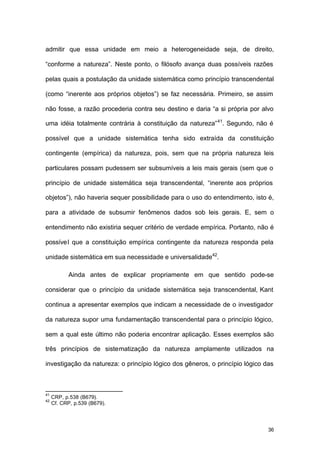 36
admitir que essa unidade em meio a heterogeneidade seja, de direito,
“conforme a natureza”. Neste ponto, o filósofo avança duas possíveis razões
pelas quais a postulação da unidade sistemática como princípio transcendental
(como “inerente aos próprios objetos”) se faz necessária. Primeiro, se assim
não fosse, a razão procederia contra seu destino e daria “a si própria por alvo
uma idéia totalmente contrária à constituição da natureza”41
. Segundo, não é
possível que a unidade sistemática tenha sido extraída da constituição
contingente (empírica) da natureza, pois, sem que na própria natureza leis
particulares possam pudessem ser subsumíveis a leis mais gerais (sem que o
princípio de unidade sistemática seja transcendental, “inerente aos próprios
objetos”), não haveria sequer possibilidade para o uso do entendimento, isto é,
para a atividade de subsumir fenômenos dados sob leis gerais. E, sem o
entendimento não existiria sequer critério de verdade empírica. Portanto, não é
possível que a constituição empírica contingente da natureza responda pela
unidade sistemática em sua necessidade e universalidade42
.
Ainda antes de explicar propriamente em que sentido pode-se
considerar que o princípio da unidade sistemática seja transcendental, Kant
continua a apresentar exemplos que indicam a necessidade de o investigador
da natureza supor uma fundamentação transcendental para o princípio lógico,
sem a qual este último não poderia encontrar aplicação. Esses exemplos são
três princípios de sistematização da natureza amplamente utilizados na
investigação da natureza: o princípio lógico dos gêneros, o princípio lógico das
41
CRP, p.538 (B679).
42
Cf. CRP, p.539 (B679).
 