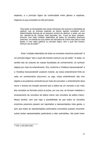37
espécies, e o princípio lógico da continuidade entre gênero e espécies.
Vejamos no que consistem os três princípios:
“Que todas as diversidades das coisas individuais não excluam a identidade da
espécie, que as diversas espécies se devam apenas considerar como
determinações diversas de um pequeno número de gêneros, e estes, por sua
vez, derivam-se de classes mais elevadas, etc., e que se deva, portanto,
procurar uma certa unidade sistemática de todos os conceitos empíricos
possíveis, na medida em que podem ser derivados de outros mais altos e mais
gerais, é uma regra clássica ou princípio lógico, sem o qual não haveria
nenhum uso da razão”43
.
Essa “unidade sistemática de todos os conceitos empíricos possíveis” é
um princípio lógico “sem o qual não haveria nenhum uso da razão”. A razão, no
sentido lato de conjunto de nossas faculdades de conhecimento, só conhece
objetos por meio do entendimento. Ora, conforme a “Estética transcendental” e
a “Analítica transcendental” puderam mostrar, ao nosso entendimento finito só
cabe um conhecimento discursivo; ou seja, nosso entendimento não intui
objetos e só podemos conhecê-los por meio de conceitos: o entendimento deve
reunir o diverso da intuição sensível sob a esfera de um conceito e por meio
dos conceitos se formular juízos (e juízos, por sua vez, se formam mediante o
encaixamento de conceitos de esfera menor sob conceitos de esfera maior).
Nesse sentido, sem que haja a possibilidade de que todos os conceitos
empíricos possíveis possam ser reportados a representações mais gerais, e
sem que todas as representações particulares (conceitos) possam encontrar
outras tantas representações particulares a elas submetidas, não pode haver
43
CRP, p.539 (B679-680).
 