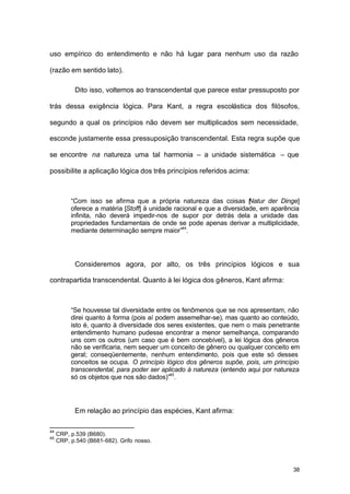 38
uso empírico do entendimento e não há lugar para nenhum uso da razão
(razão em sentido lato).
Dito isso, voltemos ao transcendental que parece estar pressuposto por
trás dessa exigência lógica. Para Kant, a regra escolástica dos filósofos,
segundo a qual os princípios não devem ser multiplicados sem necessidade,
esconde justamente essa pressuposição transcendental. Esta regra supõe que
se encontre na natureza uma tal harmonia – a unidade sistemática – que
possibilite a aplicação lógica dos três princípios referidos acima:
“Com isso se afirma que a própria natureza das coisas [Natur der Dinge]
oferece a matéria [Stoff] à unidade racional e que a diversidade, em aparência
infinita, não deverá impedir-nos de supor por detrás dela a unidade das
propriedades fundamentais de onde se pode apenas derivar a multiplicidade,
mediante determinação sempre maior”44
.
Consideremos agora, por alto, os três princípios lógicos e sua
contrapartida transcendental. Quanto à lei lógica dos gêneros, Kant afirma:
“Se houvesse tal diversidade entre os fenômenos que se nos apresentam, não
direi quanto à forma (pois aí podem assemelhar-se), mas quanto ao conteúdo,
isto é, quanto à diversidade dos seres existentes, que nem o mais penetrante
entendimento humano pudesse encontrar a menor semelhança, comparando
uns com os outros (um caso que é bem concebível), a lei lógica dos gêneros
não se verificaria, nem sequer um conceito de gênero ou qualquer conceito em
geral; conseqüentemente, nenhum entendimento, pois que este só desses
conceitos se ocupa. O princípio lógico dos gêneros supõe, pois, um princípio
transcendental, para poder ser aplicado à natureza (entendo aqui por natureza
só os objetos que nos são dados)”45
.
Em relação ao princípio das espécies, Kant afirma:
44
CRP, p.539 (B680).
45
CRP, p.540 (B681-682). Grifo nosso.
 