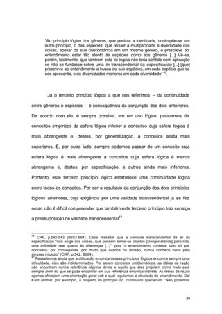 39
“Ao princípio lógico dos gêneros, que postula a identidade, contrapõe-se um
outro princípio, o das espécies, que requer a multiplicidade e diversidade das
coisas, apesar da sua concordância em um mesmo gênero, e prescreve ao
entendimento estar tão atento às espécies como aos gêneros [...] Vê-se,
porém, facilmente, que também esta lei lógica não teria sentido nem aplicação
se não se fundasse sobre uma lei transcendental da especificação [...] [que]
prescreve ao entendimento a busca de sub-espécies, em cada espécie que se
nos apresenta, e de diversidades menores em cada diversidade” 46
.
Já o terceiro princípio lógico a que nos referimos – da continuidade
entre gêneros e espécies – é conseqüência da conjunção dos dois anteriores.
De acordo com ele, é sempre possível, em um uso lógico, passarmos de
conceitos empíricos da esfera lógica inferior a conceitos cuja esfera lógica é
mais abrangente e, destes, por generalização, a conceitos ainda mais
superiores. E, por outro lado, sempre podemos passar de um conceito cuja
esfera lógica é mais abrangente a conceitos cuja esfera lógica é menos
abrangente e, destes, por especificação, a outros ainda mais inferiores.
Portanto, este terceiro princípio lógico estabelece uma continuidade lógica
entre todos os conceitos. Por ser o resultado da conjunção dos dois princípios
lógicos anteriores, cuja exigência por uma validade transcendental já se fez
notar, não é difícil compreender que também este terceiro princípio traz consigo
a pressuposição de validade transcendental47
.
46
CRP, p.540-542 (B682-684). Cabe ressaltar que a validade transcendental da lei da
especificação “não exige das coisas, que possam tornar-se objetos [Gengenstände] para nós,
uma infinidade real quanto às diferenças [...]”, pois “o entendimento conhece tudo só por
conceitos; por conseguinte, por muito que avance na divisão, nunca conhece nada pela
simples intuição” (CRP, p.542, B684).
47
Ressaltemos ainda que a utilização empírica desses princípios lógicos encontra sempre uma
dificuldade, eles são indeterminados. Por serem conceitos problemáticos, as idéias da razão
não encontram nunca referência objetiva direta e aquilo que elas projetam como meta está
sempre além do que se pode encontrar em sua referência empírica indireta. As idéias da razão
apenas oferecem uma orientação geral sob a qual regulamos a atividade do entendimento. Daí
Kant afirmar, por exemplo, a respeito do princípio do continuum specierum: “Não podemos
 