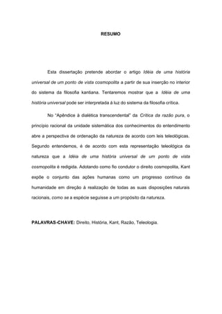 RESUMO
Esta dissertação pretende abordar o artigo Idéia de uma história
universal de um ponto de vista cosmopolita a partir de sua inserção no interior
do sistema da filosofia kantiana. Tentaremos mostrar que a Idéia de uma
história universal pode ser interpretada à luz do sistema da filosofia crítica.
No “Apêndice à dialética transcendental” da Crítica da razão pura, o
princípio racional da unidade sistemática dos conhecimentos do entendimento
abre a perspectiva de ordenação da natureza de acordo com leis teleológicas.
Segundo entendemos, é de acordo com esta representação teleológica da
natureza que a Idéia de uma história universal de um ponto de vista
cosmopolita é redigida. Adotando como fio condutor o direito cosmopolita, Kant
expõe o conjunto das ações humanas como um progresso contínuo da
humanidade em direção à realização de todas as suas disposições naturais
racionais, como se a espécie seguisse a um propósito da natureza.
PALAVRAS-CHAVE: Direito, História, Kant, Razão, Teleologia.
 