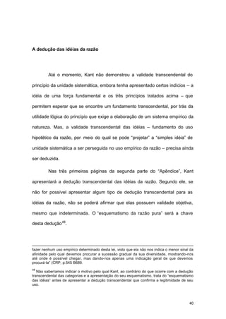 40
A dedução das idéias da razão
Até o momento, Kant não demonstrou a validade transcendental do
princípio da unidade sistemática, embora tenha apresentado certos indícios – a
idéia de uma força fundamental e os três princípios tratados acima – que
permitem esperar que se encontre um fundamento transcendental, por trás da
utilidade lógica do princípio que exige a elaboração de um sistema empírico da
natureza. Mas, a validade transcendental das idéias – fundamento do uso
hipotético da razão, por meio do qual se pode “projetar” a “simples idéia” de
unidade sistemática a ser perseguida no uso empírico da razão – precisa ainda
ser deduzida.
Nas três primeiras páginas da segunda parte do “Apêndice”, Kant
apresentará a dedução transcendental das idéias da razão. Segundo ele, se
não for possível apresentar algum tipo de dedução transcendental para as
idéias da razão, não se poderá afirmar que elas possuem validade objetiva,
mesmo que indeterminada. O “esquematismo da razão pura” será a chave
desta dedução48
.
fazer nenhum uso empírico determinado desta lei, visto que ela não nos indica o menor sinal da
afinidade pelo qual devemos procurar a sucessão gradual da sua diversidade, mostrando-nos
até onde é possível chegar, mas dando-nos apenas uma indicação geral de que devemos
procurá-la” (CRP, p.545 B689.
48
Não saberíamos indicar o motivo pelo qual Kant, ao contrário do que ocorre com a dedução
transcendental das categorias e a apresentação do seu esquematismo, trata do “esquematismo
das idéias” antes de apresentar a dedução transcendental que confirma a legitimidade de seu
uso.
 