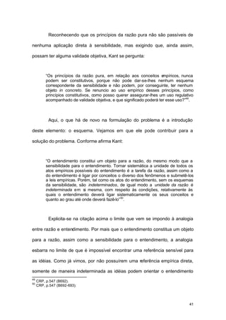 41
Reconhecendo que os princípios da razão pura não são passíveis de
nenhuma aplicação direta à sensibilidade, mas exigindo que, ainda assim,
possam ter alguma validade objetiva, Kant se pergunta:
“Os princípios da razão pura, em relação aos conceitos empíricos, nunca
podem ser constitutivos, porque não pode dar-se-lhes nenhum esquema
correspondente da sensibilidade e não podem, por conseguinte, ter nenhum
objeto in concreto. Se renuncio ao uso empírico desses princípios, como
princípios constitutivos, como posso querer assegurar-lhes um uso regulativo
acompanhado de validade objetiva, e que significado poderá ter esse uso?”49
.
Aqui, o que há de novo na formulação do problema é a introdução
deste elemento: o esquema. Vejamos em que ele pode contribuir para a
solução do problema. Conforme afirma Kant:
“O entendimento constitui um objeto para a razão, do mesmo modo que a
sensibilidade para o entendimento. Tornar sistemática a unidade de todos os
atos empíricos possíveis do entendimento é a tarefa da razão, assim como a
do entendimento é ligar por conceitos o diverso dos fenômenos e submetê-los
a leis empíricas. Porém, tal como os atos do entendimento, sem os esquemas
da sensibilidade, são indeterminados, de igual modo a unidade da razão é
indeterminada em si mesma, com respeito às condições, relativamente às
quais o entendimento deverá ligar sistematicamente os seus conceitos e
quanto ao grau até onde deverá fazê-lo”50
.
Explicita-se na citação acima o limite que vem se impondo à analogia
entre razão e entendimento. Por mais que o entendimento constitua um objeto
para a razão, assim como a sensibilidade para o entendimento, a analogia
esbarra no limite de que é impossível encontrar uma referência sensível para
as idéias. Como já vimos, por não possuírem uma referência empírica direta,
somente de maneira indeterminada as idéias podem orientar o entendimento
49
CRP, p.547 (B692).
50
CRP, p.547 (B692-693).
 