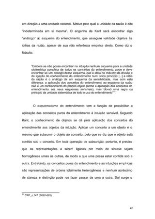 42
em direção a uma unidade racional. Motivo pelo qual a unidade da razão é dita
“indeterminada em si mesma”. O engenho de Kant será encontrar algo
“análogo” ao esquema do entendimento, que assegure validade objetiva às
idéias da razão, apesar de sua não referência empírica direta. Como diz o
filósofo:
“Embora se não possa encontrar na intuição nenhum esquema para a unidade
sistemática completa de todos os conceitos do entendimento, pode e deve
encontrar-se um análogo desse esquema, que é idéia do máximo da divisão e
da ligação do conhecimento do entendimento num único princípio [...] a idéia
da razão é o análogo de um esquema da sensibilidade, mas com esta
diferença: a aplicação dos conceitos do entendimento ao esquema da razão
não é um conhecimento do próprio objeto (como a aplicação dos conceitos do
entendimento aos seus esquemas sensíveis), mas tão-só uma regra ou
princípio da unidade sistemática de todo o uso do entendimento”51
.
O esquematismo do entendimento tem a função de possibilitar a
aplicação dos conceitos puros do entendimento à intuição sensível. Segundo
Kant, o conhecimento de objetos se dá pela aplicação dos conceitos do
entendimento aos objetos da intuição. Aplicar um conceito a um objeto é o
mesmo que subsumir o objeto ao conceito, pelo que se diz que o objeto está
contido sob o conceito. Em toda operação de subsunção, portanto, é preciso
que as representações a serem ligadas por meio de síntese sejam
homogêneas umas às outras, de modo a que uma possa estar contida sob a
outra. Entretanto, os conceitos puros do entendimento e as intuições empíricas
são representações de ordens totalmente heterogêneas e nenhum acréscimo
de clareza e distinção pode nos fazer passar de uma a outra. Daí surge o
51
CRP, p.547 (B692-693).
 