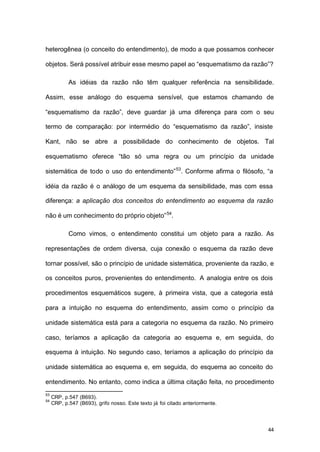 44
heterogênea (o conceito do entendimento), de modo a que possamos conhecer
objetos. Será possível atribuir esse mesmo papel ao “esquematismo da razão”?
As idéias da razão não têm qualquer referência na sensibilidade.
Assim, esse análogo do esquema sensível, que estamos chamando de
“esquematismo da razão”, deve guardar já uma diferença para com o seu
termo de comparação: por intermédio do “esquematismo da razão”, insiste
Kant, não se abre a possibilidade do conhecimento de objetos. Tal
esquematismo oferece “tão só uma regra ou um princípio da unidade
sistemática de todo o uso do entendimento”53
. Conforme afirma o filósofo, “a
idéia da razão é o análogo de um esquema da sensibilidade, mas com essa
diferença: a aplicação dos conceitos do entendimento ao esquema da razão
não é um conhecimento do próprio objeto”54
.
Como vimos, o entendimento constitui um objeto para a razão. As
representações de ordem diversa, cuja conexão o esquema da razão deve
tornar possível, são o princípio de unidade sistemática, proveniente da razão, e
os conceitos puros, provenientes do entendimento. A analogia entre os dois
procedimentos esquemáticos sugere, à primeira vista, que a categoria está
para a intuição no esquema do entendimento, assim como o princípio da
unidade sistemática está para a categoria no esquema da razão. No primeiro
caso, teríamos a aplicação da categoria ao esquema e, em seguida, do
esquema à intuição. No segundo caso, teríamos a aplicação do princípio da
unidade sistemática ao esquema e, em seguida, do esquema ao conceito do
entendimento. No entanto, como indica a última citação feita, no procedimento
53
CRP, p.547 (B693).
54
CRP, p.547 (B693), grifo nosso. Este texto já foi citado anteriormente.
 