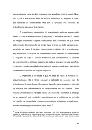 45
esquemático da razão se dá o inverso do que a analogia poderia sugerir. Nele,
não ocorre a aplicação da idéia de unidade sistemática ao esquema e deste
aos conceitos do entendimento. Mas sim, “a aplicação dos conceitos do
entendimento ao esquema da razão”.
O procedimento esquemático do entendimento pode ser representado
assim: conceitos do entendimento (categorias) ? esquema sensível ? objeto
da intuição. O conceito se aplica ao esquema e este, na medida em que é uma
determinação transcendental do tempo (que é forma de toda representação
sensível), se refere à intuição, determinando o objeto. Já o procedimento
esquemático da razão pode ser representado assim: conceito do entendimento
? esquema da razão ? unidade sistemática dos conhecimentos. O conceito
do entendimento se aplica ao esquema da razão, e este, por sua vez, se refere,
como regra, à máxima unidade sistemática do uso do entendimento, permitindo
uma referência indireta aos objetos empíricos.
O importante a ser retido é que, no caso da razão, o resultado da
esquematização não é tornar possível a aplicação do conceito puro do
entendimento à sensibilidade. O esquema da razão oferece apenas o princípio
da unidade dos conhecimentos do entendimento em um sistema. Como
ressalta um comentador, “a razão produz um ‘esquema’, ou melhor, o ‘análogo
de um esquema’, cujo resultado – que não pode ser a exibição de um conceito
na intuição – é, na verdade, uma compreensão das sínteses do entendimento,
através da ordenação ou sistematização delas”55
.
55
Suzuki, M. O gênio romântico, São Paulo, Iluminuras, 1998, p.26. A caracterização do tipo de
relação da razão frente ao entendimento como compreensão remete à distinção entre entender
[Verstehen] e compreender [Begreifen]: “Os conceitos da razão servem para compreender,
 
