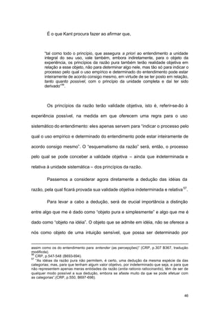 46
É o que Kant procura fazer ao afirmar que,
“tal como todo o princípio, que assegura a priori ao entendimento a unidade
integral do seu uso, vale também, embora indiretamente, para o objeto da
experiência, os princípios da razão pura também terão realidade objetiva em
relação a esse objeto, não para determinar algo nele, mas tão só para indicar o
processo pelo qual o uso empírico e determinado do entendimento pode estar
inteiramente de acordo consigo mesmo, em virtude de se ter posto em relação,
tanto quanto possível, com o princípio da unidade completa e daí ter sido
derivado”56
.
Os princípios da razão terão validade objetiva, isto é, referir-se-ão à
experiência possível, na medida em que oferecem uma regra para o uso
sistemático do entendimento: eles apenas servem para “indicar o processo pelo
qual o uso empírico e determinado do entendimento pode estar inteiramente de
acordo consigo mesmo”. O “esquematismo da razão” será, então, o processo
pelo qual se pode conceber a validade objetiva – ainda que indeterminada e
relativa à unidade sistemática – dos princípios da razão.
Passemos a considerar agora diretamente a dedução das idéias da
razão, pela qual ficará provada sua validade objetiva indeterminada e relativa57
.
Para levar a cabo a dedução, será de crucial importância a distinção
entre algo que me é dado como “objeto pura e simplesmente” e algo que me é
dado como “objeto na idéia”. O objeto que se admite em idéia, não se oferece a
nós como objeto de uma intuição sensível, que possa ser determinado por
assim como os do entendimento para entender (as percepções)” (CRP, p.307 B367, tradução
modificda).
56
CRP, p.547-548 (B693-694).
57
“As idéias da razão pura não permitem, é certo, uma dedução da mesma espécie da das
categorias; mas, para que tenham algum valor objetivo, por indeterminado que seja, e para que
não representem apenas meras entidades da razão (entia rationis ratiocinantis), têm de ser de
qualquer modo possível a sua dedução, embora se afaste muito da que se pode efetuar com
as categorias”.(CRP, p.550, B697-698).
 