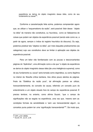 48
experiência se deriva do objeto imaginário dessa idéia, como de seu
fundamento ou causa”60
.
Conforme a caracterização feita acima, podemos compreender agora
que, ao utilizar o “esquematismo da razão”, será possível falar desse “objeto
na idéia” de maneira não constitutiva, ou heurística, como se falássemos de
coisas que podem ser objetos da experiência possível (sendo este como se, a
partir de agora, sempre o índice do registro heurístico do discurso). Ou seja,
podemos predicar tais “objetos na idéia”, por meio daqueles predicamentos (as
categorias) cujo uso constitutivo deve se limitar à aplicação aos objetos da
experiência possível.
Para um leitor não familiarizado com as poucas e desconcertantes
páginas do “Apêndice”, uma afirmação como a de que “o objeto da experiência
se deriva do objeto imaginário dessa idéia [de uma inteligência suprema], como
de seu fundamento ou causa” seria tomada como dogmática, ou como ilegítima
no interior da filosofia crítica kantiana. Aos olhos pouco atentos às páginas
finais da “Dialética da razão pura”, tal afirmação parece se utilizar,
transcendentemente, do conceito de causa, referindo um conceito puro do
entendimento a um objeto situado fora do campo da experiência possível. É
preciso lembrar, no entanto, como afirma Suzuki, “que o campo de
significações não se esgota na experiência, uma vez que, ‘mesmo sem as
condições formais da sensibilidade e ‘sem uso transcendental algum’, os
conceitos puros podem ter uma ‘significação transcendental’”61
. De modo que,
60
CRP, p.551 (B698).
61
Suzuki, M., op.cit., p.24.
 
