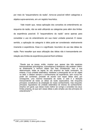 49
por meio do “esquematismo da razão”, torna-se possível referir categorias a
objetos supra-sensíveis, em um registro heurístico.
Vale insistir que, nessa aplicação dos conceitos do entendimento ao
esquema da razão, não se está utilizando as categorias para além dos limites
da experiência possível. O “esquematismo da razão” serve apenas para
consolidar o uso do entendimento em sua maior unidade possível. E nesse
sentido, a aplicação da categoria à idéia pode ser considerada relativamente
imanente à experiência. Esse é o significado heurístico do uso das idéias da
razão. Para ressaltar que essa utilização das idéias não é transcendente em
relação aos limites da experiência possível Kant enfatiza:
“Desde que se possa, então, mostrar que, apesar das três espécies
transcendentais (psicológicas, cosmológicas e teológicas) não poderem referir-
se diretamente a nenhum objeto que lhes corresponda, nem à sua
determinação, todas as regras do uso empírico da razão conduzem, no
entanto, à sua unidade sistemática, mediante o pressuposto de um tal objeto
na idéia, e dilatam sempre o conhecimento da experiência, sem nunca lhe
poder ser contrárias; proceder de acordo com essas idéias será, por
conseguinte, uma máxima necessária da razão. E esta é a dedução
transcendental de todas as idéias da razão especulativa, não enquanto
princípios constitutivos da ampliação do nosso conhecimento, mas enquanto
princípios reguladores da unidade sistemática do diverso do conhecimento
empírico em geral, que desse modo melhor se corrige e consolida nos seus
limites próprios, do que sem essas idéias e pelo simples uso dos princípios do
entendimento”62
.
62
CRP, p.551 (B699). O último grifo é nosso.
 