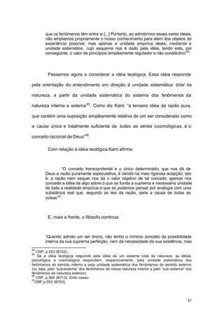 51
que os fenômenos têm entre si [...] Portanto, ao admitirmos esses seres ideais,
não ampliamos propriamente o nosso conhecimento para além dos objetos da
experiência possível, mas apenas a unidade empírica desta, mediante a
unidade sistemática, cujo esquema nos é dado pela idéia, tendo esta, por
conseguinte, o valor de princípios simplesmente regulador e não constitutivo”64
.
Passemos agora a considerar a idéia teológica. Essa idéia responde
pela orientação do entendimento em direção à unidade sistemática total da
natureza, a partir da unidade sistemática do sistema dos fenômenos da
natureza interna e externa65
. Como diz Kant: “a terceira idéia da razão pura,
que contém uma suposição simplesmente relativa de um ser considerado como
a causa única e totalmente suficiente de todas as séries cosmológicas, é o
conceito racional de Deus”66
.
Com relação à idéia teológica Kant afirma:
“O conceito transcendental e o único determinado, que nos dá de
Deus a razão puramente especulativa, é deísta na mais rigorosa acepção; isto
é, a razão nem sequer nos dá o valor objetivo de tal conceito, apenas nos
concede a idéia de algo sobre o que se funda a suprema e necessária unidade
de toda a realidade empírica e que só podemos pensar por analogia com uma
substância real que, segundo as leis da razão, seria a causa de todas as
coisas”67
.
E, mais a frente, o filósofo continua:
“Quando admito um ser divino, não tenho o mínimo conceito da possibilidade
interna da sua suprema perfeição, nem da necessidade da sua existência, mas
64
CRP, p.553 (B702).
65
Se a idéia teológica responde pela idéia de um sistema total da natureza, as idéias
psicológica e cosmológica respondem, respectivamente, pela unidade sistemática dos
fenômenos do sentido interno e pela unidade sistemática dos fenômenos do sentido externo
(ou seja, pelo “sub-sistema” dos fenômenos de nossa natureza interior e pelo “sub-sistema” dos
fenômenos da natureza exterior).
66
CRP, p.560 (B713). Grifo nosso.
67
CRP,p.553 (B703),
 