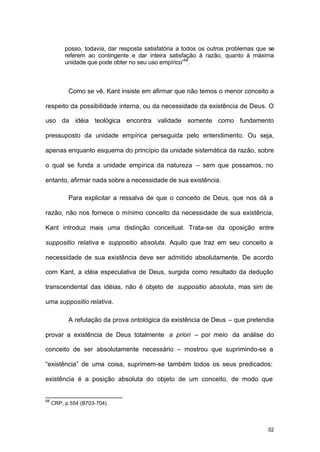 52
posso, todavia, dar resposta satisfatória a todos os outros problemas que se
referem ao contingente e dar inteira satisfação à razão, quanto à máxima
unidade que pode obter no seu uso empírico”68
.
Como se vê, Kant insiste em afirmar que não temos o menor conceito a
respeito da possibilidade interna, ou da necessidade da existência de Deus. O
uso da idéia teológica encontra validade somente como fundamento
pressuposto da unidade empírica perseguida pelo entendimento. Ou seja,
apenas enquanto esquema do princípio da unidade sistemática da razão, sobre
o qual se funda a unidade empírica da natureza – sem que possamos, no
entanto, afirmar nada sobre a necessidade de sua existência.
Para explicitar a ressalva de que o conceito de Deus, que nos dá a
razão, não nos fornece o mínimo conceito da necessidade de sua existência,
Kant introduz mais uma distinção conceitual. Trata-se da oposição entre
suppositio relativa e suppositio absoluta. Aquilo que traz em seu conceito a
necessidade de sua existência deve ser admitido absolutamente. De acordo
com Kant, a idéia especulativa de Deus, surgida como resultado da dedução
transcendental das idéias, não é objeto de suppositio absoluta, mas sim de
uma suppositio relativa.
A refutação da prova ontológica da existência de Deus – que pretendia
provar a existência de Deus totalmente a priori – por meio da análise do
conceito de ser absolutamente necessário – mostrou que suprimindo-se a
“existência” de uma coisa, suprimem-se também todos os seus predicados:
existência é a posição absoluta do objeto de um conceito, de modo que
68
CRP, p.554 (B703-704).
 