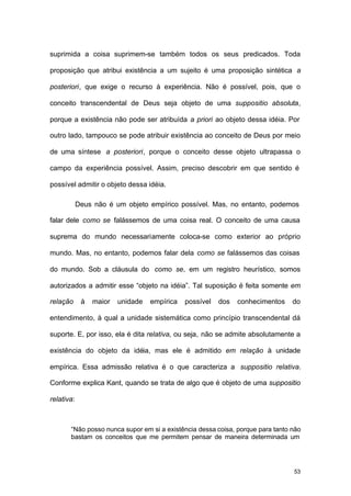 53
suprimida a coisa suprimem-se também todos os seus predicados. Toda
proposição que atribui existência a um sujeito é uma proposição sintética a
posteriori, que exige o recurso à experiência. Não é possível, pois, que o
conceito transcendental de Deus seja objeto de uma suppositio absoluta,
porque a existência não pode ser atribuída a priori ao objeto dessa idéia. Por
outro lado, tampouco se pode atribuir existência ao conceito de Deus por meio
de uma síntese a posteriori, porque o conceito desse objeto ultrapassa o
campo da experiência possível. Assim, preciso descobrir em que sentido é
possível admitir o objeto dessa idéia.
Deus não é um objeto empírico possível. Mas, no entanto, podemos
falar dele como se falássemos de uma coisa real. O conceito de uma causa
suprema do mundo necessariamente coloca-se como exterior ao próprio
mundo. Mas, no entanto, podemos falar dela como se falássemos das coisas
do mundo. Sob a cláusula do como se, em um registro heurístico, somos
autorizados a admitir esse “objeto na idéia”. Tal suposição é feita somente em
relação à maior unidade empírica possível dos conhecimentos do
entendimento, à qual a unidade sistemática como princípio transcendental dá
suporte. E, por isso, ela é dita relativa, ou seja, não se admite absolutamente a
existência do objeto da idéia, mas ele é admitido em relação à unidade
empírica. Essa admissão relativa é o que caracteriza a suppositio relativa.
Conforme explica Kant, quando se trata de algo que é objeto de uma suppositio
relativa:
“Não posso nunca supor em si a existência dessa coisa, porque para tanto não
bastam os conceitos que me permitem pensar de maneira determinada um
 