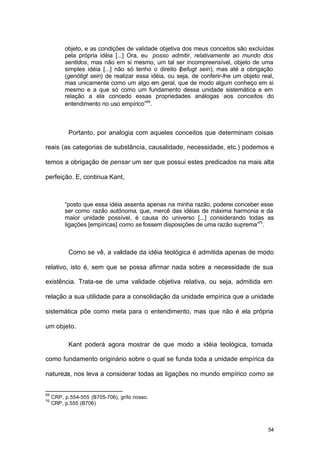 54
objeto, e as condições de validade objetiva dos meus conceitos são excluídas
pela própria idéia [...] Ora, eu posso admitir, relativamente ao mundo dos
sentidos, mas não em si mesmo, um tal ser incompreensível, objeto de uma
simples idéia [...] não só tenho o direito (befugt sein), mas até a obrigação
(genötigt sein) de realizar essa idéia, ou seja, de conferir-lhe um objeto real,
mas unicamente como um algo em geral, que de modo algum conheço em si
mesmo e a que só como um fundamento dessa unidade sistemática e em
relação a ela concedo essas propriedades análogas aos conceitos do
entendimento no uso empírico”69
.
Portanto, por analogia com aqueles conceitos que determinam coisas
reais (as categorias de substância, causalidade, necessidade, etc.) podemos e
temos a obrigação de pensar um ser que possui estes predicados na mais alta
perfeição. E, continua Kant,
“posto que essa idéia assenta apenas na minha razão, poderei conceber esse
ser como razão autônoma, que, mercê das idéias de máxima harmonia e da
maior unidade possível, é causa do universo [...] considerando todas as
ligações [empíricas] como se fossem disposições de uma razão suprema”70
.
Como se vê, a validade da idéia teológica é admitida apenas de modo
relativo, isto é, sem que se possa afirmar nada sobre a necessidade de sua
existência. Trata-se de uma validade objetiva relativa, ou seja, admitida em
relação a sua utilidade para a consolidação da unidade empírica que a unidade
sistemática põe como meta para o entendimento, mas que não é ela própria
um objeto.
Kant poderá agora mostrar de que modo a idéia teológica, tomada
como fundamento originário sobre o qual se funda toda a unidade empírica da
natureza, nos leva a considerar todas as ligações no mundo empírico como se
69
CRP, p.554-555 (B705-706), grifo nosso.
70
CRP, p.555 (B706)
 