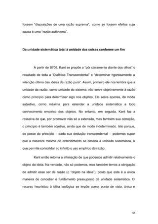 55
fossem “disposições de uma razão suprema”, como se fossem efeitos cuja
causa é uma “razão autônoma”.
Da unidade sistemática total à unidade das coisas conforme um fim
A partir de B708, Kant se propõe a “pôr claramente diante dos olhos” o
resultado de toda a “Dialética Transcendental” e “determinar rigorosamente a
intenção última das idéias da razão pura”. Assim, primeiro ele nos lembra que a
unidade da razão, como unidade do sistema, não serve objetivamente à razão
como princípio para determinar algo nos objetos. Ela serve apenas, de modo
subjetivo, como máxima para estender a unidade sistemática a todo
conhecimento empírico dos objetos. No entanto, em seguida, Kant faz a
ressalva de que, por promover não só a extensão, mas também sua correção,
o princípio é também objetivo, ainda que de modo indeterminado. Isto porque,
de posse do princípio – dada sua dedução transcendental – podemos supor
que a natureza mesma do entendimento se destina à unidade sistemática, o
que permite consolidar ao infinito o uso empírico da razão.
Kant então retoma a afirmação de que podemos admitir relativamente o
objeto da idéia. Na verdade, não só podemos, mas também temos a obrigação
de admitir esse ser de razão (o “objeto na idéia”), posto que esta é a única
maneira de conceber o fundamento pressuposto da unidade sistemática. O
recurso heurístico à idéia teológica se impõe como ponto de vista, único e
 