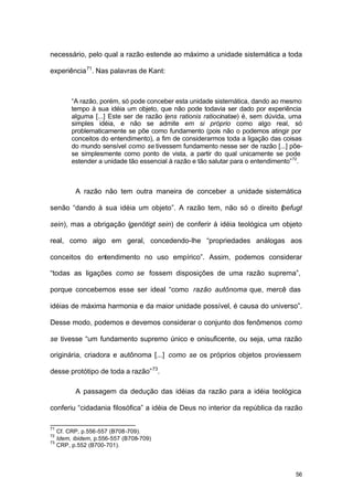 56
necessário, pelo qual a razão estende ao máximo a unidade sistemática a toda
experiência71
. Nas palavras de Kant:
“A razão, porém, só pode conceber esta unidade sistemática, dando ao mesmo
tempo à sua idéia um objeto, que não pode todavia ser dado por experiência
alguma [...] Este ser de razão (ens rationis ratiocinatae) é, sem dúvida, uma
simples idéia, e não se admite em si próprio como algo real, só
problematicamente se põe como fundamento (pois não o podemos atingir por
conceitos do entendimento), a fim de considerarmos toda a ligação das coisas
do mundo sensível como se tivessem fundamento nesse ser de razão [...] põe-
se simplesmente como ponto de vista, a partir do qual unicamente se pode
estender a unidade tão essencial à razão e tão salutar para o entendimento”72
.
A razão não tem outra maneira de conceber a unidade sistemática
senão “dando à sua idéia um objeto”. A razão tem, não só o direito (befugt
sein), mas a obrigação (genötigt sein) de conferir à idéia teológica um objeto
real, como algo em geral, concedendo-lhe “propriedades análogas aos
conceitos do entendimento no uso empírico”. Assim, podemos considerar
“todas as ligações como se fossem disposições de uma razão suprema”,
porque concebemos esse ser ideal “como razão autônoma que, mercê das
idéias de máxima harmonia e da maior unidade possível, é causa do universo”.
Desse modo, podemos e devemos considerar o conjunto dos fenômenos como
se tivesse “um fundamento supremo único e onisuficente, ou seja, uma razão
originária, criadora e autônoma [...] como se os próprios objetos proviessem
desse protótipo de toda a razão”73
.
A passagem da dedução das idéias da razão para a idéia teológica
conferiu “cidadania filosófica” a idéia de Deus no interior da república da razão
71
Cf. CRP, p.556-557 (B708-709).
72
Idem, ibidem, p.556-557 (B708-709)
73
CRP, p.552 (B700-701).
 