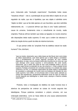 57
pura, instaurada pela “revolução copernicana”. Guardadas todas essas
“ressalvas críticas” – isto é, a ponderação de que esta idéia é objeto de um uso
regulador da razão, que ela é hipotética, que seu objeto é admitida como
“objeto na idéia”, que se faz dela apenas um uso heurístico, que ela é admitida
relativamente, etc. – é possível afirmar que Deus é uma “razão autônoma”,
causa do universo, fundamento único e onisuficiente do mundo, razão
originária. Pode-se afirmar também que todas as ligações no mundo empírico
são disposições desta razão suprema. E mais: que a ordem da natureza é
efeito da criação divina a partir da idéia de máxima harmonia.
O que pensar então do “propósito final da dialética natural da razão
humana”? Ora, dirá Kant,
“aqui se mostra, claramente, que a idéia desse ser [de Deus], bem como todas
as idéias especulativas, quer dizer apenas que a razão obriga a considerar
todo o encadeamento no mundo segundo princípios de uma unidade
sistemática, ou seja, como se fossem todos eles oriundos de um único ser, que
tudo abrange como causa suprema e omni-suficiente. De onde resulta,
claramente, que a razão não pode ter aqui outra finalidade senão a da sua
própria regra formal na extensão do seu uso empírico [...] Esta unidade formal
suprema, fundada unicamente em conceitos racionais, é a unidade das coisas
conforme a um fim, e o interesse especulativo da razão impõe a necessidade
de considerar a ordenação do mundo como se brotasse da intenção de uma
razão suprema. Com efeito, um tal princípio abre à nossa razão, aplicada ao
campo das experiências, perspectivas totalmente novas de ligar as coisas do
mundo segundo leis teleológicas e, deste modo, alcançar a máxima unidade
sistemática”74
.
Portanto, toda a investigação da dialética da razão humana leva à
abertura da perspectiva de ordenar as coisas do mundo segundo leis
teleológicas. Porque podemos considerar o próprio universo, em sua
ordenação sistemática, como se fosse efeito de uma causa soberanamente
74
CRP, p.560 (B714-715), tradução corrigida.
 