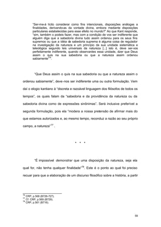 59
“Ser-me-á lícito considerar como fins intencionais, disposições análogas a
finalidades, derivando-as da vontade divina, embora mediante disposições
particulares estabelecidas para esse efeito no mundo?” Ao que Kant responde,
“sim, também o podeis fazer, mas com a condição de vos ser indiferente que
alguém diga que a sabedoria divina tudo assim ordenou para os seus fins
supremos ou que a idéia da sabedoria suprema é alguma coisa de regulador
na investigação da natureza e um princípio da sua unidade sistemática e
teleológica segundo leis universais da natureza [...] isto é, deve ser-vos
perfeitamente indiferente, quando observardes essa unidade, dizer que Deus
assim o quis na sua sabedoria ou que a natureza assim ordenou
sabiamente”76
.
“Que Deus assim o quis na sua sabedoria ou que a natureza assim o
ordenou sabiamente”, deve-nos ser indiferente uma ou outra formulação. Vem
daí o elogio kantiano à “discreta e razoável linguagem dos filósofos de todos os
tempos”, os quais falam da “sabedoria e da providência da natureza ou da
sabedoria divina como de expressões sinônimas”. Será inclusive preferível a
segunda formulação, pois ela “modera a nossa pretensão de afirmar mais do
que estamos autorizados e, ao mesmo tempo, reconduz a razão ao seu próprio
campo, a natureza”77
.
* * *
“É impossível demonstrar que uma disposição da natureza, seja ela
qual for, não tenha qualquer finalidade”78
. Este é o ponto ao qual foi preciso
recuar para que a elaboração de um discurso filosófico sobre a história, a partir
76
CRP, p.568 (B726-727).
77
Cf. CRP, p.569 (B729).
78
CRP, p.561 (B716).
 