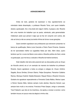 AGRADECIMENTOS
Antes de tudo, gostaria de expressar o meu agradecimento ao
orientador desta dissertação, o professor Ricardo Terra, com quem trabalho
desde a graduação. Se o meu texto tem algum mérito, é graças a ele. Ricardo
tem uma maneira de trabalhar que se pauta, sobretudo, pela generosidade
intelectual: posto que pensar é algo que se faz em conjunto com outros, ele
não se furta (e não se cansa) da tarefa infinita de formar novas gerações.
Quero também agradecer aos professores que estiveram presentes na
banca de qualificação, Maria Lúcia Cacciola e Pedro Paulo Pimenta. Gostaria
de ter aproveitado melhor as sugestões feitas por eles. Além disso, quero
lembrar que foi o curso da Maria Lúcia sobre a filosofia política de Kant, ainda
na graduação, que me levou a estudar a filosofia da história kantiana.
Este trabalho não teria sido possível sem as discussões junto ao Grupo
de filosofia alemã, eis aí um exemplo da maneira de trabalhar do professor
Ricardo. Quero agradecer a todos os amigos e colegas do Grupo: Antônio
Segatto, Bruno Simões, Erinson Otenio, Felipe Gonçalves, Flamarion Caldeira
Ramos, Monique Hulshof, Natalie Bressiani, Raquel Weiss e Ricardo Criciuma.
Gostaria de agradecer especialmente a Fernando Costa Mattos, Marisa Lopes
e Rúrion Soares Melo, leitores sempre muito atentos; Maurício Keinert, que
sempre teve muito a me ensinar; Francisco Prata Gaspar, amigo e camarada;
Yara Frateschi, que não só me incentivou, me ajudou a revisar e concluir, como
também trouxe um pouco mais de alegria à minha vida.
 