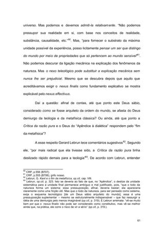 61
universo. Mas podemos e devemos admiti-la relativamente. “Não podemos
pressupor sua realidade em si, com base nos conceitos de realidade,
substância, causalidade, etc.”80
. Mas, “para fornecer o substrato da máxima
unidade possível da experiência, posso licitamente pensar um ser que distingo
do mundo por meio de propriedades que só pertencem ao mundo sensível”81
.
Não podemos descurar da ligação mecânica na explicação dos fenômenos da
natureza. Mas o nexo teleológico pode substituir a explicação mecânica sem
nunca lhe ser prejudicial. Mesmo que se descubra depois que aquilo que
acreditávamos exigir o nexus finalis como fundamento explicativo se mostra
explicável pelo nexus effectivus.
Daí a questão: afinal de contas, até que ponto este Deus sábio,
considerado como se fosse arquiteto da ordem do mundo, se afasta do Deus
demiurgo da teologia e da metafísica clássica? Ou ainda, até que ponto a
Crítica da razão pura e o Deus do “Apêndice à dialética” respondem pelo “fim
da metafísica”?
A esse respeito Gerard Lebrun tece comentários sugestivos82
. Segundo
ele, “por mais radical que ela tivesse sido, a Crítica da razão pura tinha
deslizado rápido demais para a teologia”83
. De acordo com Lebrun, entender
80
CRP, p.556 (B707).
81
CRP, p.555 (B706), grifo nosso.
82
Lebrun, G. Kant e o fim da metafísica, op.cit, cap. VIII.
83
Lebrun, op.cit, p. 323. Isto se deveria ao fato de que, no “Apêndice”, o deslize da unidade
sistemática para a unidade final permanece ambíguo e mal justificado, pois, “que o todo da
natureza forma um sistema: essa pressuposição, afinal, deveria bastar; ela apareceria
claramente como uma ficção útil. Mas que o todo da natureza, para ser pensado como sistema,
exija o esquema tecnológico [de um Deus sábio arquiteto do mundo], essa é uma
pressuposição suplementar – mesmo se estruturalmente indispensável – que faz ressurgir a
idéia de uma demiurgia pelo menos imaginável (op.cit, p. 319). E Lebrun arremata: “vê-se muito
bem por que o nexus finalis não pode ser considerado como constitutivo, mas vê -se melhor
ainda que, na prática, ele corre o risco de vir a sê-lo” (op.cit, p. 319.).
 