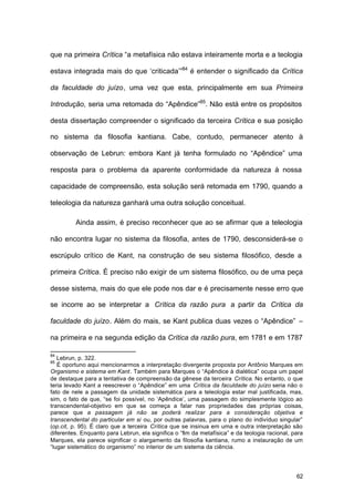 62
que na primeira Crítica “a metafísica não estava inteiramente morta e a teologia
estava integrada mais do que ‘criticada’”84
é entender o significado da Crítica
da faculdade do juízo, uma vez que esta, principalmente em sua Primeira
Introdução, seria uma retomada do “Apêndice”85
. Não está entre os propósitos
desta dissertação compreender o significado da terceira Crítica e sua posição
no sistema da filosofia kantiana. Cabe, contudo, permanecer atento à
observação de Lebrun: embora Kant já tenha formulado no “Apêndice” uma
resposta para o problema da aparente conformidade da natureza à nossa
capacidade de compreensão, esta solução será retomada em 1790, quando a
teleologia da natureza ganhará uma outra solução conceitual.
Ainda assim, é preciso reconhecer que ao se afirmar que a teleologia
não encontra lugar no sistema da filosofia, antes de 1790, desconsiderá-se o
escrúpulo crítico de Kant, na construção de seu sistema filosófico, desde a
primeira Crítica. É preciso não exigir de um sistema filosófico, ou de uma peça
desse sistema, mais do que ele pode nos dar e é precisamente nesse erro que
se incorre ao se interpretar a Crítica da razão pura a partir da Crítica da
faculdade do juízo. Além do mais, se Kant publica duas vezes o “Apêndice” –
na primeira e na segunda edição da Crítica da razão pura, em 1781 e em 1787
84
Lebrun, p. 322.
85
É oportuno aqui mencionarmos a interpretação divergente proposta por Antônio Marques em
Organismo e sistema em Kant. Também para Marques o “Apêndice à dialética” ocupa um papel
de destaque para a tentativa de compreensão da gênese da terceira Crítica. No entanto, o que
teria levado Kant a reescrever o “Apêndice” em uma Crítica da faculdade do juízo seria não o
fato de nele a passagem da unidade sistemática para a teleologia estar mal justificada, mas,
sim, o fato de que, “se foi possível, no ‘Apêndice’, uma passagem do simplesmente lógico ao
transcendental-objetivo em que se começa a falar nas propriedades das próprias coisas,
parece que a passagem já não se poderá realizar para a consideração objetiva e
transcendental do particular em si ou, por outras palavras, para o plano do indivíduo singular”
(op.cit, p. 95). É claro que a terceira Crítica que se insinua em uma e outra interpretação são
diferentes. Enquanto para Lebrun, ela significa o “fim da metafísica” e da teologia racional, para
Marques, ela parece significar o alargamento da filosofia kantiana, rumo a instauração de um
“lugar sistemático do organismo” no interior de um sistema da ciência.
 