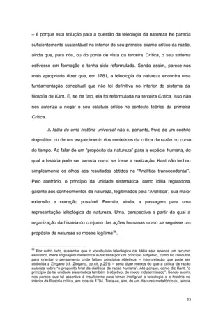 63
– é porque esta solução para a questão da teleologia da natureza lhe parecia
suficientemente sustentável no interior do seu primeiro exame crítico da razão,
ainda que, para nós, ou do ponto de vista da terceira Crítica, o seu sistema
estivesse em formação e tenha sido reformulado. Sendo assim, parece-nos
mais apropriado dizer que, em 1781, a teleologia da natureza encontra uma
fundamentação conceitual que não foi definitiva no interior do sistema da
filosofia de Kant. E, se de fato, ela foi reformulada na terceira Crítica, isso não
nos autoriza a negar o seu estatuto crítico no contexto teórico da primeira
Crítica.
A Idéia de uma história universal não é, portanto, fruto de um cochilo
dogmático ou de um esquecimento dos conteúdos da crítica da razão no curso
do tempo. Ao falar de um “propósito da natureza” para a espécie humana, do
qual a história pode ser tomada como se fosse a realização, Kant não fechou
simplesmente os olhos aos resultados obtidos na “Analítica transcendental”.
Pelo contrário, o princípio da unidade sistemática, como idéia reguladora,
garante aos conhecimentos da natureza, legitimados pela “Analítica”, sua maior
extensão e correção possível. Permite, ainda, a passagem para uma
representação teleológica da natureza. Uma, perspectiva a partir da qual a
organização da história do conjunto das ações humanas como se seguisse um
propósito da natureza se mostra legítima86
.
86
Por outro lado, sustentar que o vocabulário teleológico da Idéia seja apenas um recurso
estilístico, mera linguagem metafórica autorizada por um princípio subjetivo, como fio condutor,
para orientar o pensamento onde faltam princípios objetivos – interpretação que pode ser
atribuída a Zingano (cf. Zingano, op.cit, p.251) – seria dizer menos do que a crítica da razão
autoriza sobre “o propósito final da dialética da razão humana”. Até porque, como diz Kant, “o
princípio de tal unidade sistemática também é objetivo, de modo indeterminado”. Sendo assim,
nos parece que tal assertiva é insuficiente para tornar inteligível a teleologia e a história no
interior da filosofia crítica, em idos de 1784. Trata-se, sim, de um discurso metafórico ou, ainda,
 